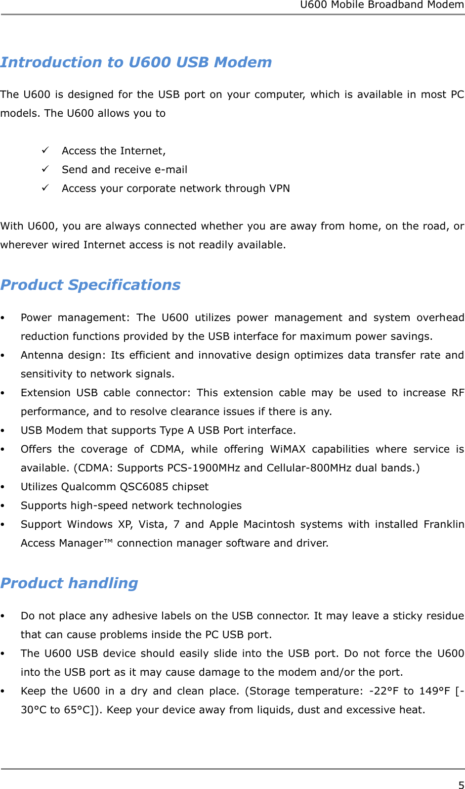 U600 Mobile Broadband Modem 5  Introduction to U600 USB Modem The U600 is designed for the USB port on your computer, which is available in most PC models. The U600 allows you to     Access the Internet,    Send and receive e-mail  Access your corporate network through VPN    With U600, you are always connected whether you are away from home, on the road, or wherever wired Internet access is not readily available.  Product Specifications  Power  management:  The  U600  utilizes  power  management  and  system  overhead reduction functions provided by the USB interface for maximum power savings.  Antenna design: Its efficient and innovative design optimizes data transfer rate and sensitivity to network signals.  Extension  USB  cable  connector:  This  extension  cable  may  be  used  to  increase  RF performance, and to resolve clearance issues if there is any.  USB Modem that supports Type A USB Port interface.  Offers  the  coverage  of  CDMA,  while  offering  WiMAX  capabilities  where  service  is available. (CDMA: Supports PCS-1900MHz and Cellular-800MHz dual bands.)  Utilizes Qualcomm QSC6085 chipset  Supports high-speed network technologies  Support  Windows  XP,  Vista,  7  and  Apple  Macintosh  systems  with  installed  Franklin Access Manager™ connection manager software and driver.  Product handling  Do not place any adhesive labels on the USB connector. It may leave a sticky residue that can cause problems inside the PC USB port.  The U600  USB device should easily  slide into  the USB port. Do  not force  the  U600 into the USB port as it may cause damage to the modem and/or the port.  Keep  the  U600  in  a  dry  and  clean  place.  (Storage  temperature:  -22°F  to  149°F  [- 30°C to 65°C]). Keep your device away from liquids, dust and excessive heat.   