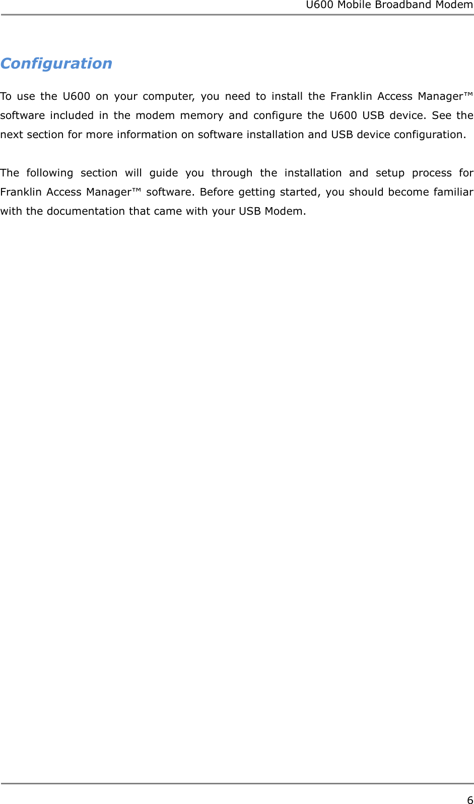 U600 Mobile Broadband Modem 6  Configuration To  use  the  U600  on  your  computer,  you  need  to  install  the  Franklin  Access  Manager™ software  included  in  the  modem  memory  and  configure  the  U600  USB  device. See the next section for more information on software installation and USB device configuration.  The  following  section  will  guide  you  through  the  installation  and  setup  process  for Franklin Access Manager™ software. Before getting started, you should become familiar with the documentation that came with your USB Modem.        