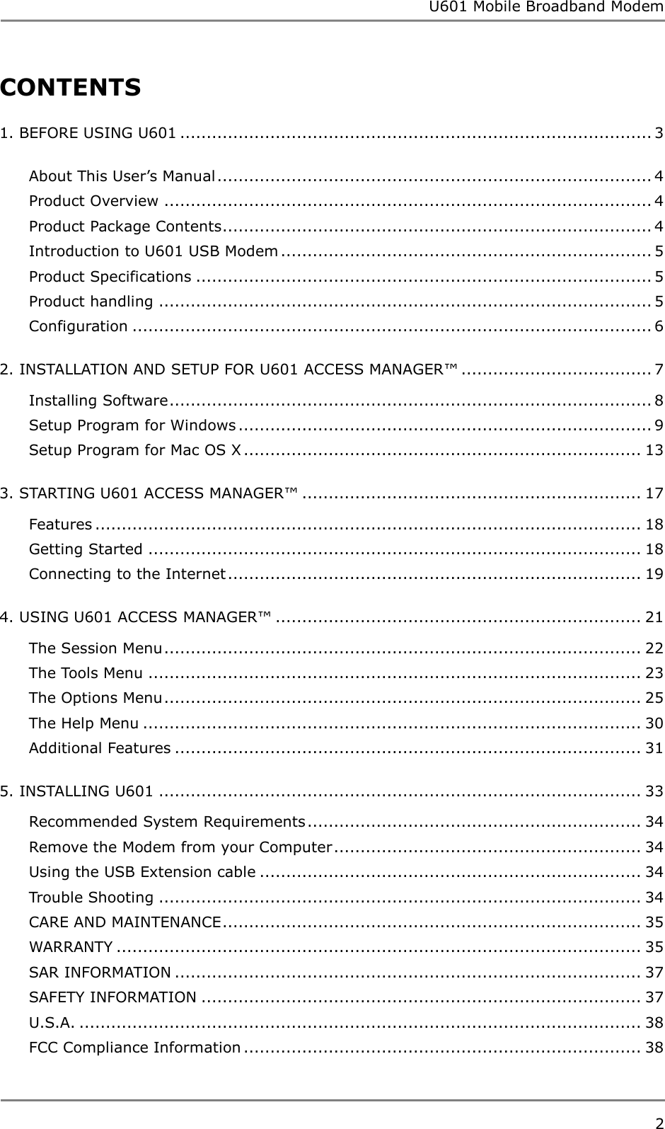 U601 Mobile Broadband Modem 2  CONTENTS 1. BEFORE USING U601 ......................................................................................... 3 About This User‟s Manual .................................................................................. 4 Product Overview ............................................................................................ 4 Product Package Contents ................................................................................. 4 Introduction to U601 USB Modem ...................................................................... 5 Product Specifications ...................................................................................... 5 Product handling ............................................................................................. 5 Configuration .................................................................................................. 6 2. INSTALLATION AND SETUP FOR U601 ACCESS MANAGER™ .................................... 7 Installing Software ........................................................................................... 8 Setup Program for Windows .............................................................................. 9 Setup Program for Mac OS X ........................................................................... 13 3. STARTING U601 ACCESS MANAGER™ ................................................................ 17 Features ....................................................................................................... 18 Getting Started ............................................................................................. 18 Connecting to the Internet .............................................................................. 19 4. USING U601 ACCESS MANAGER™ ..................................................................... 21 The Session Menu .......................................................................................... 22 The Tools Menu ............................................................................................. 23 The Options Menu .......................................................................................... 25 The Help Menu .............................................................................................. 30 Additional Features ........................................................................................ 31 5. INSTALLING U601 ........................................................................................... 33 Recommended System Requirements ............................................................... 34 Remove the Modem from your Computer .......................................................... 34 Using the USB Extension cable ........................................................................ 34 Trouble Shooting ........................................................................................... 34 CARE AND MAINTENANCE ............................................................................... 35 WARRANTY ................................................................................................... 35 SAR INFORMATION ........................................................................................ 37 SAFETY INFORMATION ................................................................................... 37 U.S.A. .......................................................................................................... 38 FCC Compliance Information ........................................................................... 38    