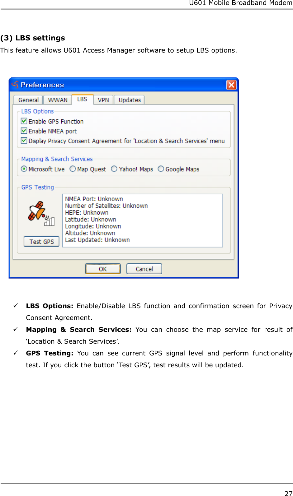 U601 Mobile Broadband Modem 27  (3) LBS settings This feature allows U601 Access Manager software to setup LBS options.     LBS  Options:  Enable/Disable  LBS  function  and  confirmation  screen  for  Privacy Consent Agreement.  Mapping  &amp;  Search  Services:  You  can  choose  the  map  service  for  result  of „Location &amp; Search Services‟.  GPS  Testing:  You  can  see  current  GPS  signal  level  and  perform  functionality test. If you click the button „Test GPS‟, test results will be updated.      