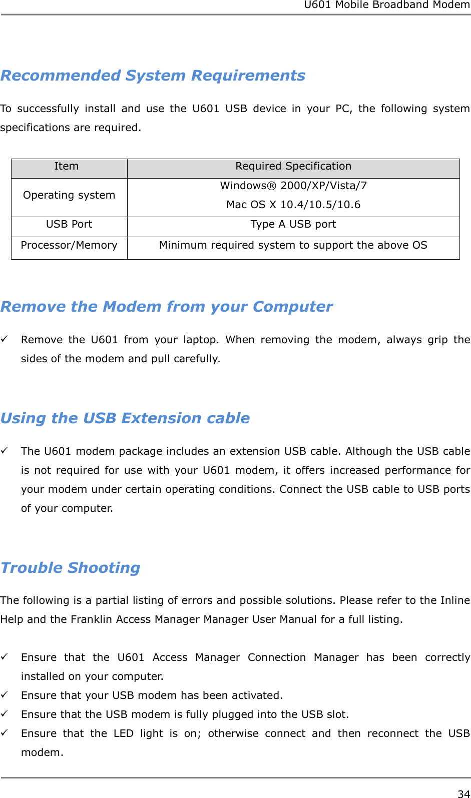 U601 Mobile Broadband Modem 34   Recommended System Requirements To  successfully  install  and  use  the  U601  USB  device  in  your  PC,  the  following  system specifications are required.  Item                           Required Specification Operating system Windows®  2000/XP/Vista/7 Mac OS X 10.4/10.5/10.6 USB Port Type A USB port Processor/Memory Minimum required system to support the above OS   Remove the Modem from your Computer  Remove  the  U601  from  your  laptop.  When  removing  the  modem,  always  grip  the sides of the modem and pull carefully.   Using the USB Extension cable  The U601 modem package includes an extension USB cable. Although the USB cable is  not  required for use  with  your U601  modem, it  offers  increased performance  for your modem under certain operating conditions. Connect the USB cable to USB ports of your computer.   Trouble Shooting The following is a partial listing of errors and possible solutions. Please refer to the Inline Help and the Franklin Access Manager Manager User Manual for a full listing.   Ensure  that  the  U601  Access  Manager  Connection  Manager  has  been  correctly installed on your computer.  Ensure that your USB modem has been activated.  Ensure that the USB modem is fully plugged into the USB slot.  Ensure  that  the  LED  light  is  on;  otherwise  connect  and  then  reconnect  the  USB modem. 