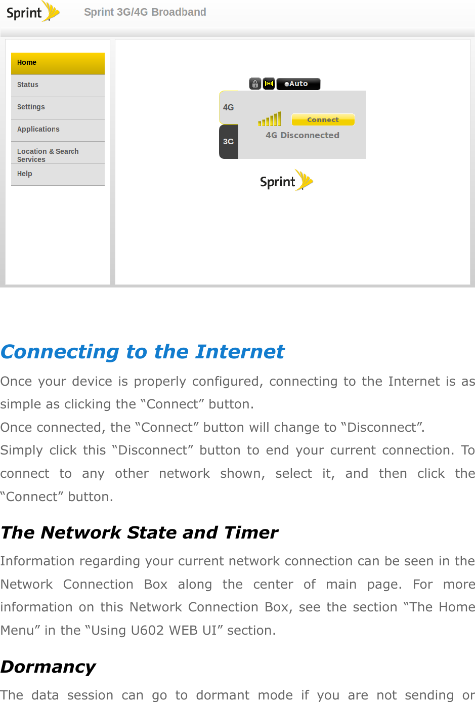   Connecting to the Internet Once your device is properly configured, connecting to the Internet is as simple as clicking the “Connect” button. Once connected, the “Connect” button will change to “Disconnect”.   Simply  click  this  “Disconnect”  button  to  end  your  current  connection.  To connect  to  any  other  network  shown,  select  it,  and  then  click  the “Connect” button. The Network State and Timer Information regarding your current network connection can be seen in the Network  Connection  Box  along  the  center  of  main  page.  For  more information on  this  Network Connection Box, see  the  section  “The Home Menu” in the “Using U602 WEB UI” section. Dormancy The  data  session  can  go  to  dormant  mode  if  you  are  not  sending  or 