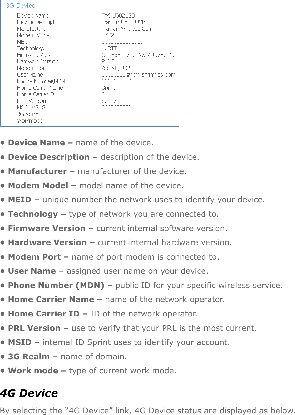  • Device Name – name of the device. • Device Description – description of the device. • Manufacturer – manufacturer of the device. • Modem Model – model name of the device. • MEID – unique number the network uses to identify your device. • Technology – type of network you are connected to. • Firmware Version – current internal software version. • Hardware Version – current internal hardware version. • Modem Port – name of port modem is connected to. • User Name – assigned user name on your device. • Phone Number (MDN) – public ID for your specific wireless service. • Home Carrier Name – name of the network operator. • Home Carrier ID – ID of the network operator. • PRL Version – use to verify that your PRL is the most current. • MSID – internal ID Sprint uses to identify your account. • 3G Realm – name of domain. • Work mode – type of current work mode. 4G Device By selecting the “4G Device” link, 4G Device status are displayed as below. 