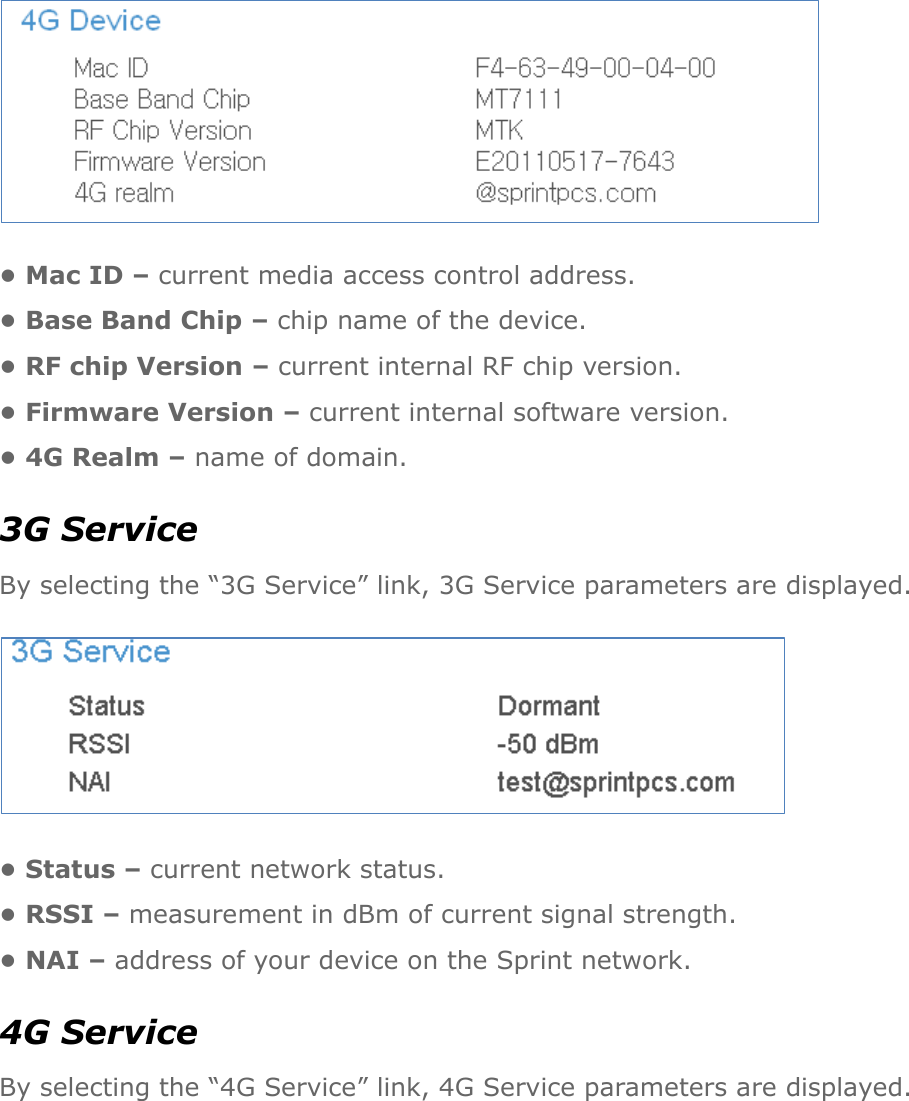  • Mac ID – current media access control address. • Base Band Chip – chip name of the device. • RF chip Version – current internal RF chip version. • Firmware Version – current internal software version. • 4G Realm – name of domain. 3G Service By selecting the “3G Service” link, 3G Service parameters are displayed.  • Status – current network status. • RSSI – measurement in dBm of current signal strength. • NAI – address of your device on the Sprint network. 4G Service By selecting the “4G Service” link, 4G Service parameters are displayed.  