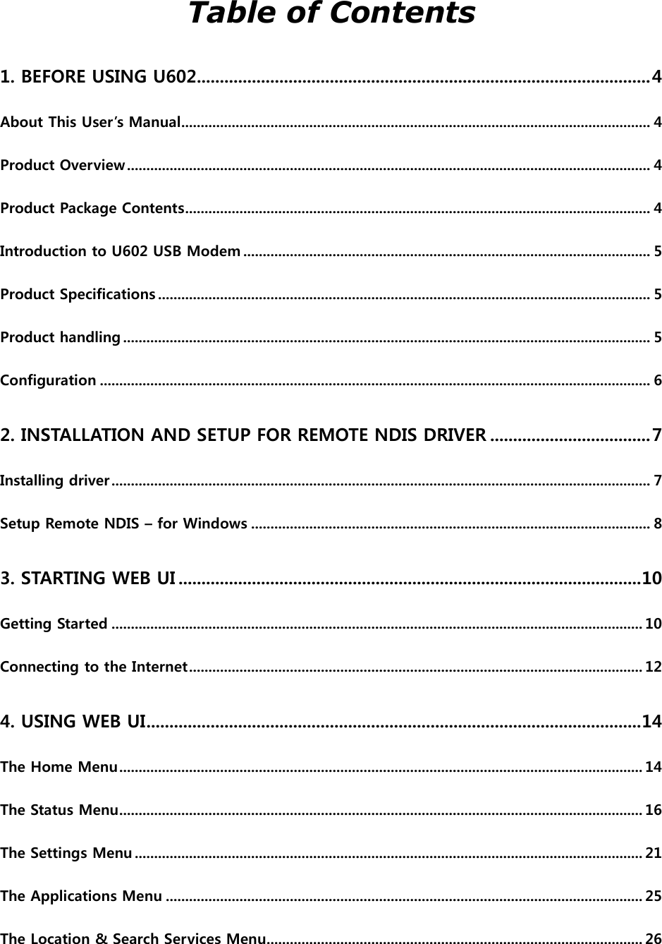  Table of Contents 1. BEFORE USING U602................................................................................................... 4 About This User’s Manual ......................................................................................................................... 4 Product Overview ....................................................................................................................................... 4 Product Package Contents ........................................................................................................................ 4 Introduction to U602 USB Modem ......................................................................................................... 5 Product Specifications ............................................................................................................................... 5 Product handling ........................................................................................................................................ 5 Configuration .............................................................................................................................................. 6 2. INSTALLATION AND SETUP FOR REMOTE NDIS DRIVER ................................... 7 Installing driver ........................................................................................................................................... 7 Setup Remote NDIS – for Windows ....................................................................................................... 8 3. STARTING WEB UI ..................................................................................................... 10 Getting Started ......................................................................................................................................... 10 Connecting to the Internet ..................................................................................................................... 12 4. USING WEB UI ............................................................................................................ 14 The Home Menu ....................................................................................................................................... 14 The Status Menu ....................................................................................................................................... 16 The Settings Menu ................................................................................................................................... 21 The Applications Menu ........................................................................................................................... 25 The Location &amp; Search Services Menu................................................................................................. 26 