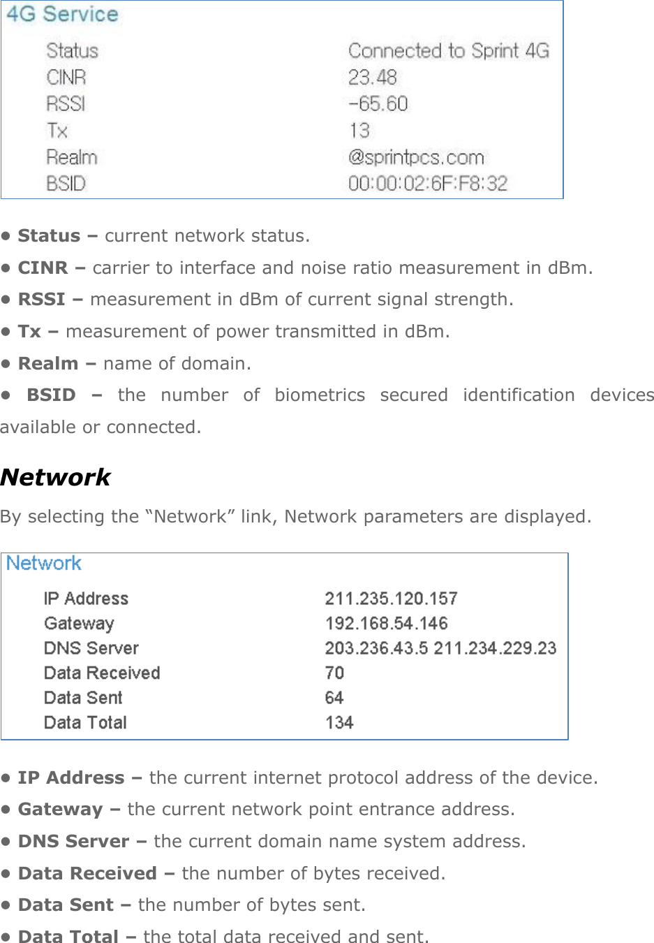  • Status – current network status. • CINR – carrier to interface and noise ratio measurement in dBm. • RSSI – measurement in dBm of current signal strength. • Tx – measurement of power transmitted in dBm. • Realm – name of domain. •  BSID  – the  number  of  biometrics  secured  identification  devices available or connected. Network By selecting the “Network” link, Network parameters are displayed.  • IP Address – the current internet protocol address of the device. • Gateway – the current network point entrance address. • DNS Server – the current domain name system address. • Data Received – the number of bytes received. • Data Sent – the number of bytes sent. • Data Total – the total data received and sent. 