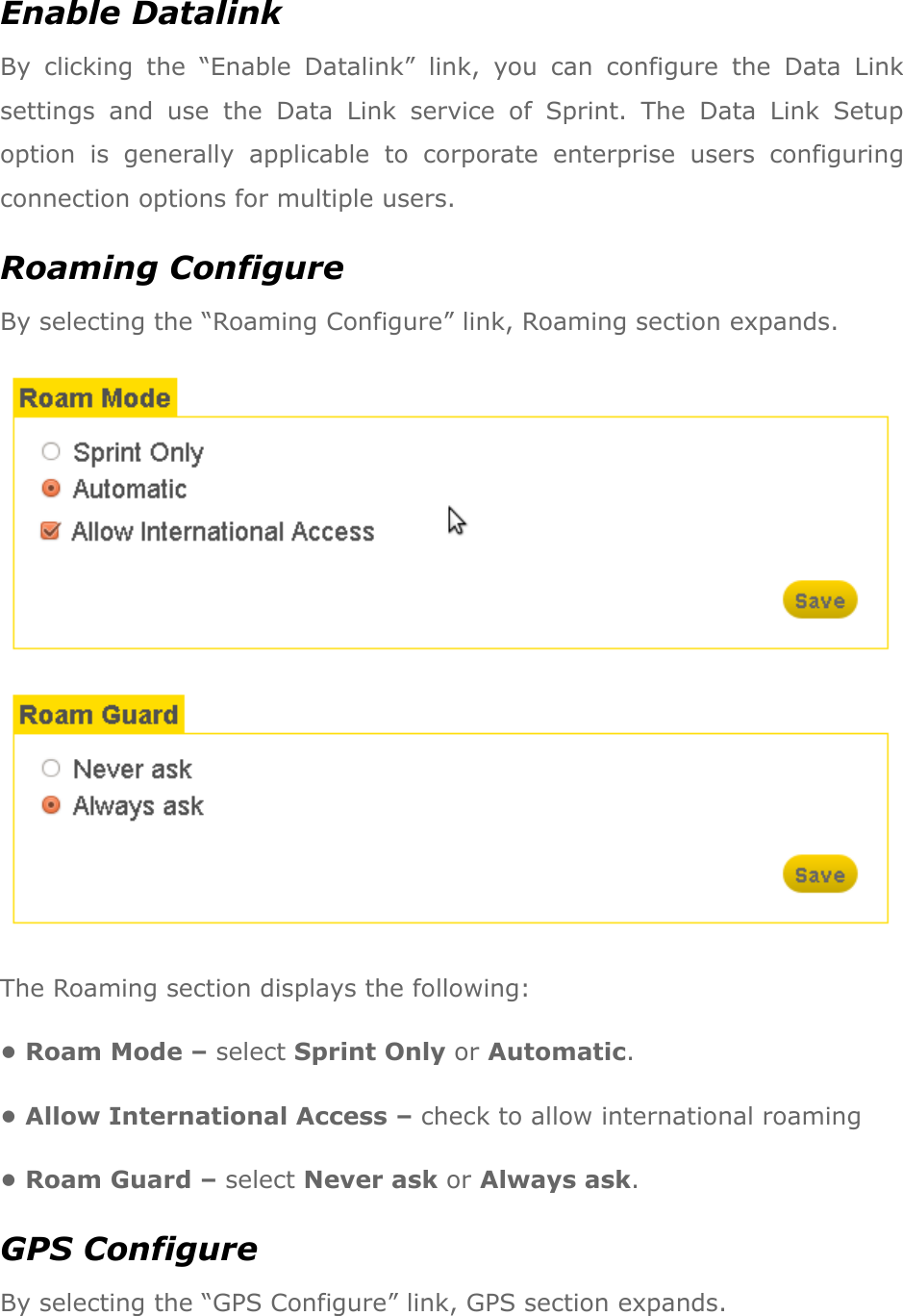Enable Datalink By  clicking  the  “Enable  Datalink”  link,  you  can  configure  the  Data  Link settings  and  use  the  Data  Link  service  of  Sprint.  The  Data  Link  Setup option  is  generally  applicable  to  corporate  enterprise  users  configuring connection options for multiple users. Roaming Configure By selecting the “Roaming Configure” link, Roaming section expands.  The Roaming section displays the following: • Roam Mode – select Sprint Only or Automatic. • Allow International Access – check to allow international roaming • Roam Guard – select Never ask or Always ask. GPS Configure By selecting the “GPS Configure” link, GPS section expands. 
