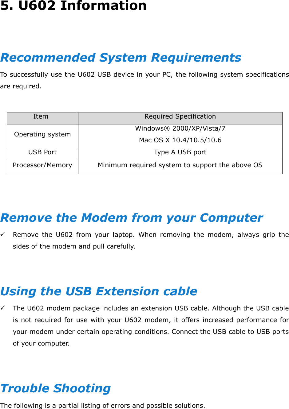 5. U602 Information    Recommended System Requirements To successfully use the U602 USB device in your PC, the following system specifications are required.  Item                            Required Specification Operating system Windows®  2000/XP/Vista/7 Mac OS X 10.4/10.5/10.6 USB Port Type A USB port Processor/Memory Minimum required system to support the above OS   Remove the Modem from your Computer  Remove  the  U602  from  your  laptop.  When  removing  the  modem,  always  grip  the sides of the modem and pull carefully.   Using the USB Extension cable  The U602 modem package includes an extension USB cable. Although the USB cable is  not  required  for use  with  your  U602 modem, it  offers increased performance  for your modem under certain operating conditions. Connect the USB cable to USB ports of your computer.   Trouble Shooting The following is a partial listing of errors and possible solutions.    