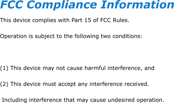  FCC Compliance Information This device complies with Part 15 of FCC Rules. Operation is subject to the following two conditions:  (1) This device may not cause harmful interference, and (2) This device must accept any interference received.  Including interference that may cause undesired operation.  