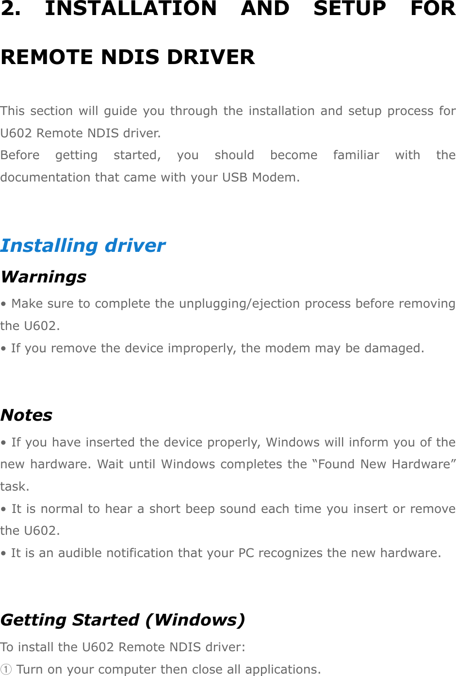 2.  INSTALLATION  AND  SETUP  FOR REMOTE NDIS DRIVER This section will guide you through the installation and setup process for U602 Remote NDIS driver.   Before  getting  started,  you  should  become  familiar  with  the documentation that came with your USB Modem.  Installing driver Warnings • Make sure to complete the unplugging/ejection process before removing the U602.   • If you remove the device improperly, the modem may be damaged.  Notes • If you have inserted the device properly, Windows will inform you of the new hardware. Wait until Windows completes the “Found New Hardware” task.   • It is normal to hear a short beep sound each time you insert or remove the U602.   • It is an audible notification that your PC recognizes the new hardware.  Getting Started (Windows) To install the U602 Remote NDIS driver: ① Turn on your computer then close all applications. 