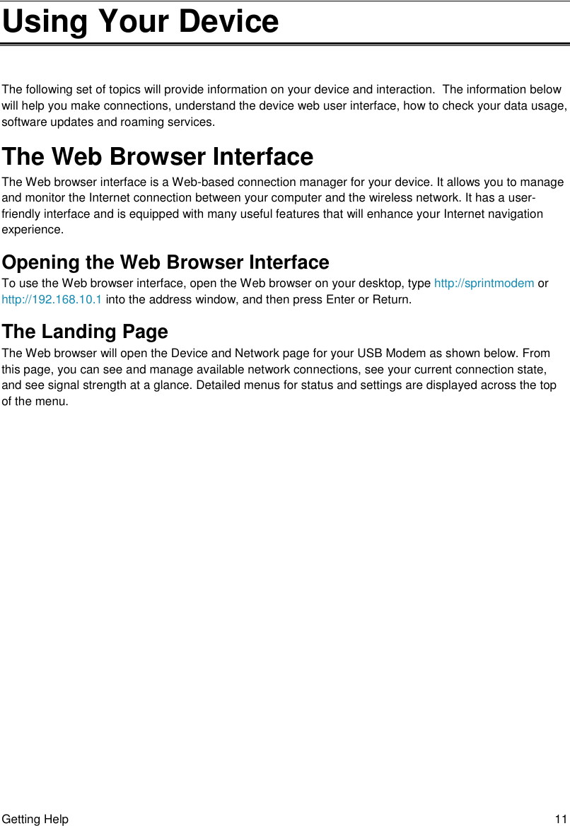 Getting Help  11 Using Your Device The following set of topics will provide information on your device and interaction.  The information below will help you make connections, understand the device web user interface, how to check your data usage, software updates and roaming services. The Web Browser Interface The Web browser interface is a Web-based connection manager for your device. It allows you to manage and monitor the Internet connection between your computer and the wireless network. It has a user-friendly interface and is equipped with many useful features that will enhance your Internet navigation experience. Opening the Web Browser Interface To use the Web browser interface, open the Web browser on your desktop, type http://sprintmodem or http://192.168.10.1 into the address window, and then press Enter or Return. The Landing Page The Web browser will open the Device and Network page for your USB Modem as shown below. From this page, you can see and manage available network connections, see your current connection state, and see signal strength at a glance. Detailed menus for status and settings are displayed across the top of the menu.  