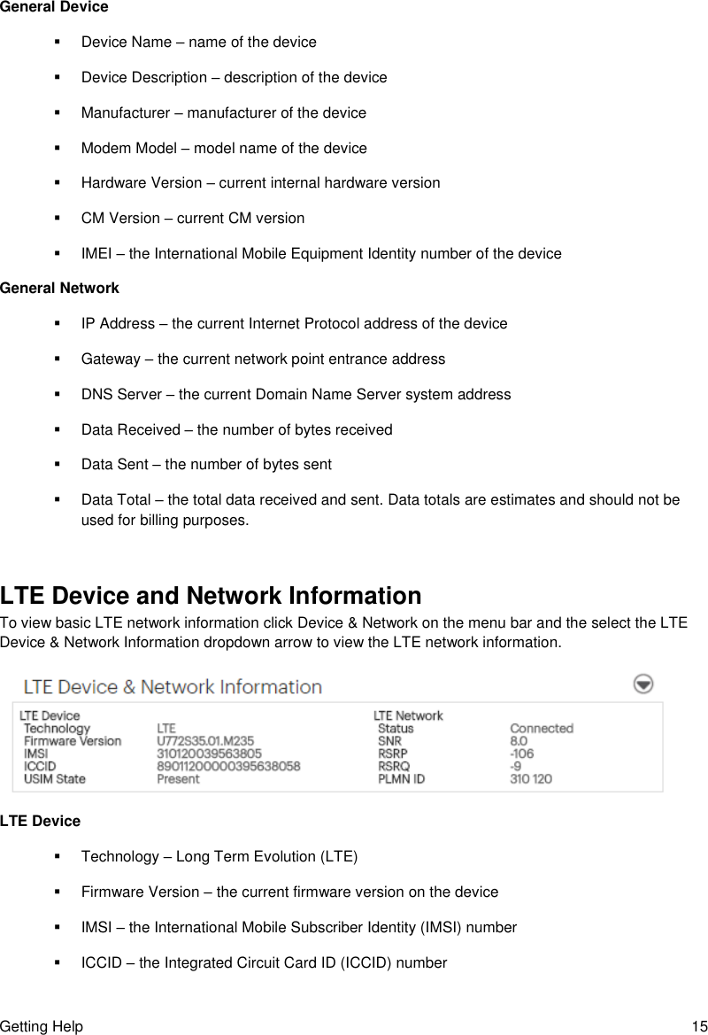 Getting Help  15 General Device   Device Name – name of the device   Device Description – description of the device   Manufacturer – manufacturer of the device   Modem Model – model name of the device   Hardware Version – current internal hardware version   CM Version – current CM version   IMEI – the International Mobile Equipment Identity number of the device General Network   IP Address – the current Internet Protocol address of the device   Gateway – the current network point entrance address   DNS Server – the current Domain Name Server system address   Data Received – the number of bytes received   Data Sent – the number of bytes sent   Data Total – the total data received and sent. Data totals are estimates and should not be used for billing purposes.  LTE Device and Network Information To view basic LTE network information click Device &amp; Network on the menu bar and the select the LTE Device &amp; Network Information dropdown arrow to view the LTE network information.  LTE Device   Technology – Long Term Evolution (LTE)   Firmware Version – the current firmware version on the device   IMSI – the International Mobile Subscriber Identity (IMSI) number   ICCID – the Integrated Circuit Card ID (ICCID) number 
