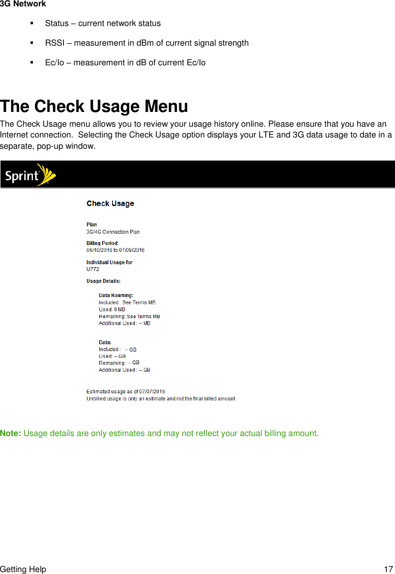 Getting Help  17 3G Network   Status – current network status   RSSI – measurement in dBm of current signal strength   Ec/Io – measurement in dB of current Ec/Io  The Check Usage Menu The Check Usage menu allows you to review your usage history online. Please ensure that you have an Internet connection.  Selecting the Check Usage option displays your LTE and 3G data usage to date in a separate, pop-up window.  Note: Usage details are only estimates and may not reflect your actual billing amount.      