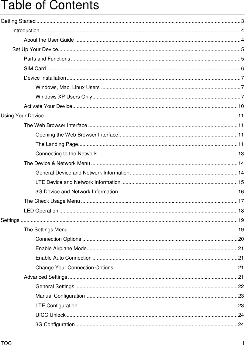 TOC  i Table of Contents Getting Started .............................................................................................................................................. 3 Introduction ........................................................................................................................................... 4 About the User Guide ................................................................................................................... 4 Set Up Your Device............................................................................................................................... 5 Parts and Functions ...................................................................................................................... 5 SIM Card ....................................................................................................................................... 6 Device Installation ......................................................................................................................... 7 Windows, Mac, Linux Users ................................................................................................. 7 Windows XP Users Only ....................................................................................................... 7 Activate Your Device ................................................................................................................... 10 Using Your Device ...................................................................................................................................... 11 The Web Browser Interface ........................................................................................................ 11 Opening the Web Browser Interface ................................................................................... 11 The Landing Page ............................................................................................................... 11 Connecting to the Network ................................................................................................. 13 The Device &amp; Network Menu ...................................................................................................... 14 General Device and Network Information ........................................................................... 14 LTE Device and Network Information ................................................................................. 15 3G Device and Network Information ................................................................................... 16 The Check Usage Menu ............................................................................................................. 17 LED Operation ............................................................................................................................ 18 Settings ....................................................................................................................................................... 19 The Settings Menu ...................................................................................................................... 19 Connection Options ............................................................................................................ 20 Enable Airplane Mode......................................................................................................... 21 Enable Auto Connection ..................................................................................................... 21 Change Your Connection Options ...................................................................................... 21 Advanced Settings ...................................................................................................................... 21 General Settings ................................................................................................................. 22 Manual Configuration .......................................................................................................... 23 LTE Configuration ............................................................................................................... 23 UICC Unlock ....................................................................................................................... 24 3G Configuration ................................................................................................................. 24 