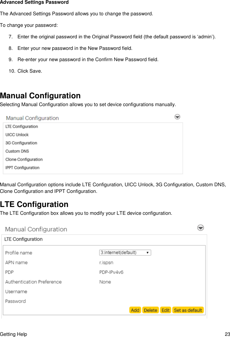 Getting Help  23 Advanced Settings Password The Advanced Settings Password allows you to change the password. To change your password: 7. Enter the original password in the Original Password field (the default password is ‘admin’). 8.  Enter your new password in the New Password field. 9. Re-enter your new password in the Confirm New Password field. 10. Click Save.  Manual Configuration Selecting Manual Configuration allows you to set device configurations manually.  Manual Configuration options include LTE Configuration, UICC Unlock, 3G Configuration, Custom DNS, Clone Configuration and IPPT Configuration. LTE Configuration The LTE Configuration box allows you to modify your LTE device configuration.  