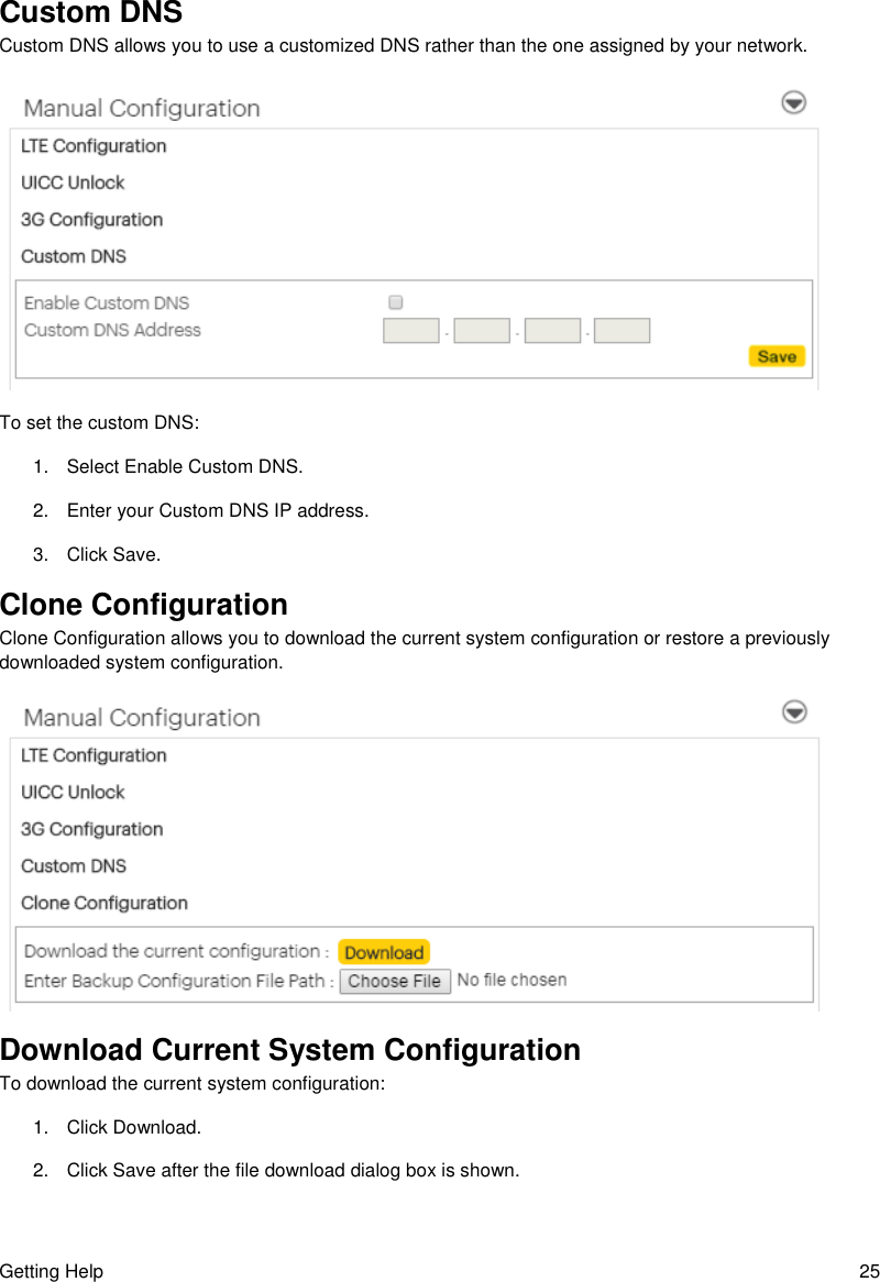 Getting Help  25 Custom DNS Custom DNS allows you to use a customized DNS rather than the one assigned by your network.  To set the custom DNS: 1.  Select Enable Custom DNS. 2.  Enter your Custom DNS IP address. 3.  Click Save. Clone Configuration Clone Configuration allows you to download the current system configuration or restore a previously downloaded system configuration.  Download Current System Configuration To download the current system configuration: 1.  Click Download. 2.  Click Save after the file download dialog box is shown. 