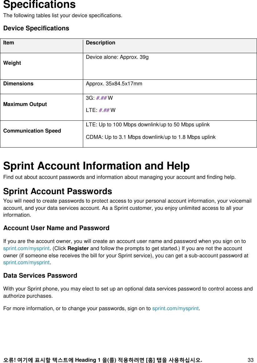 오류! 여기에 표시할 텍스트에 Heading 1 을(를) 적용하려면 [홈] 탭을 사용하십시오. 33 Specifications The following tables list your device specifications. Device Specifications Item Description Weight Device alone: Approx. 39g  Dimensions Approx. 35x84.5x17mm Maximum Output 3G: #.## W LTE: #.## W Communication Speed LTE: Up to 100 Mbps downlink/up to 50 Mbps uplink CDMA: Up to 3.1 Mbps downlink/up to 1.8 Mbps uplink  Sprint Account Information and Help  Find out about account passwords and information about managing your account and finding help. Sprint Account Passwords  You will need to create passwords to protect access to your personal account information, your voicemail account, and your data services account. As a Sprint customer, you enjoy unlimited access to all your information. Account User Name and Password If you are the account owner, you will create an account user name and password when you sign on to sprint.com/mysprint. (Click Register and follow the prompts to get started.) If you are not the account owner (if someone else receives the bill for your Sprint service), you can get a sub-account password at sprint.com/mysprint. Data Services Password With your Sprint phone, you may elect to set up an optional data services password to control access and authorize purchases. For more information, or to change your passwords, sign on to sprint.com/mysprint. 