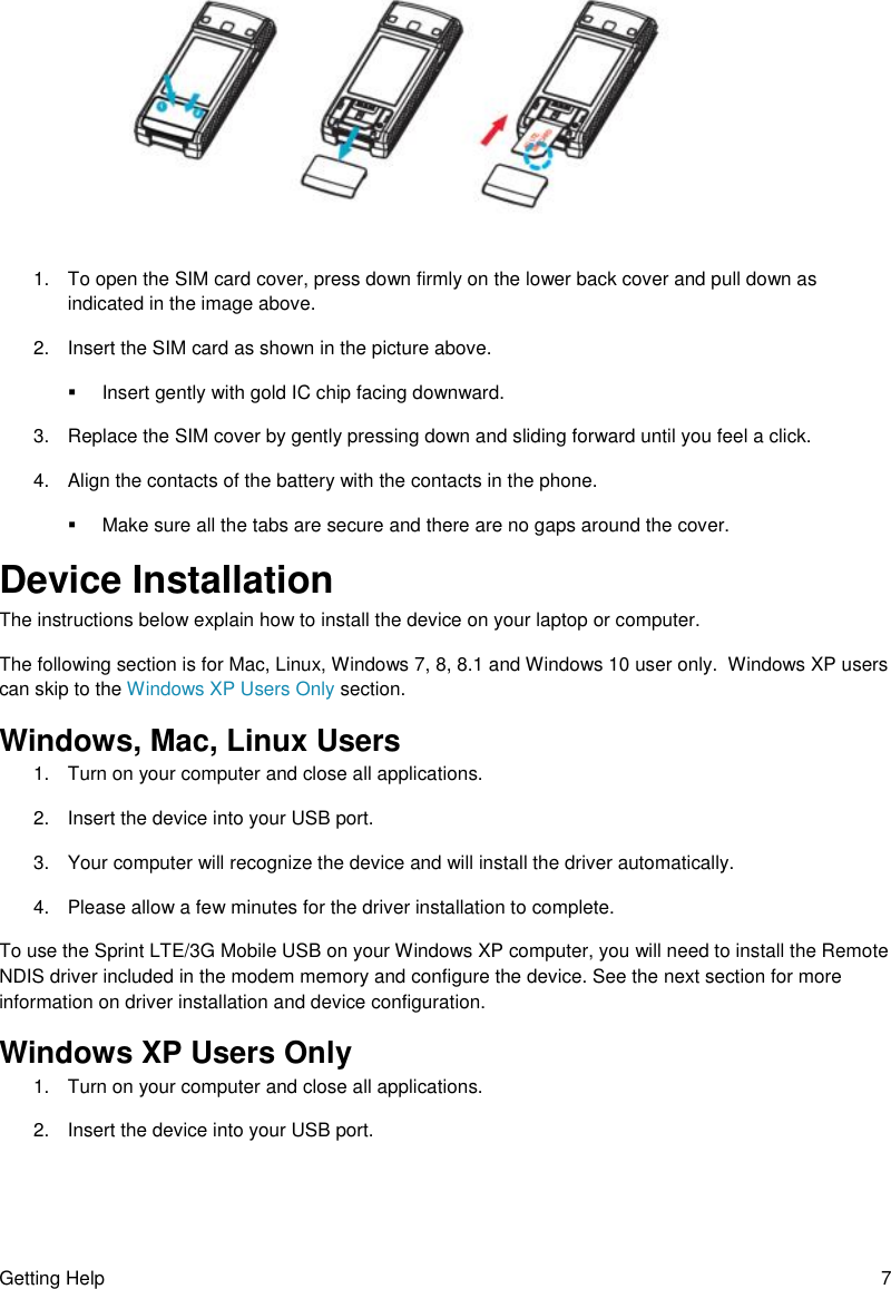 Getting Help  7                         1.  To open the SIM card cover, press down firmly on the lower back cover and pull down as indicated in the image above. 2.  Insert the SIM card as shown in the picture above.   Insert gently with gold IC chip facing downward. 3.  Replace the SIM cover by gently pressing down and sliding forward until you feel a click. 4.  Align the contacts of the battery with the contacts in the phone.   Make sure all the tabs are secure and there are no gaps around the cover. Device Installation  The instructions below explain how to install the device on your laptop or computer.   The following section is for Mac, Linux, Windows 7, 8, 8.1 and Windows 10 user only.  Windows XP users can skip to the Windows XP Users Only section. Windows, Mac, Linux Users 1.  Turn on your computer and close all applications. 2.  Insert the device into your USB port. 3.  Your computer will recognize the device and will install the driver automatically.  4.  Please allow a few minutes for the driver installation to complete. To use the Sprint LTE/3G Mobile USB on your Windows XP computer, you will need to install the Remote NDIS driver included in the modem memory and configure the device. See the next section for more information on driver installation and device configuration.  Windows XP Users Only 1.  Turn on your computer and close all applications. 2.  Insert the device into your USB port.  