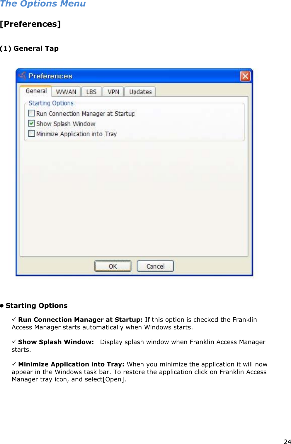24    The Options Menu   [Preferences]      (1) General Tap        Starting Options    Run Connection Manager at Startup: If this option is checked the Franklin Access Manager starts automatically when Windows starts.     Show Splash Window:    Display splash window when Franklin Access Manager starts.    Minimize Application into Tray: When you minimize the application it will now appear in the Windows task bar. To restore the application click on Franklin Access Manager tray icon, and select[Open].         