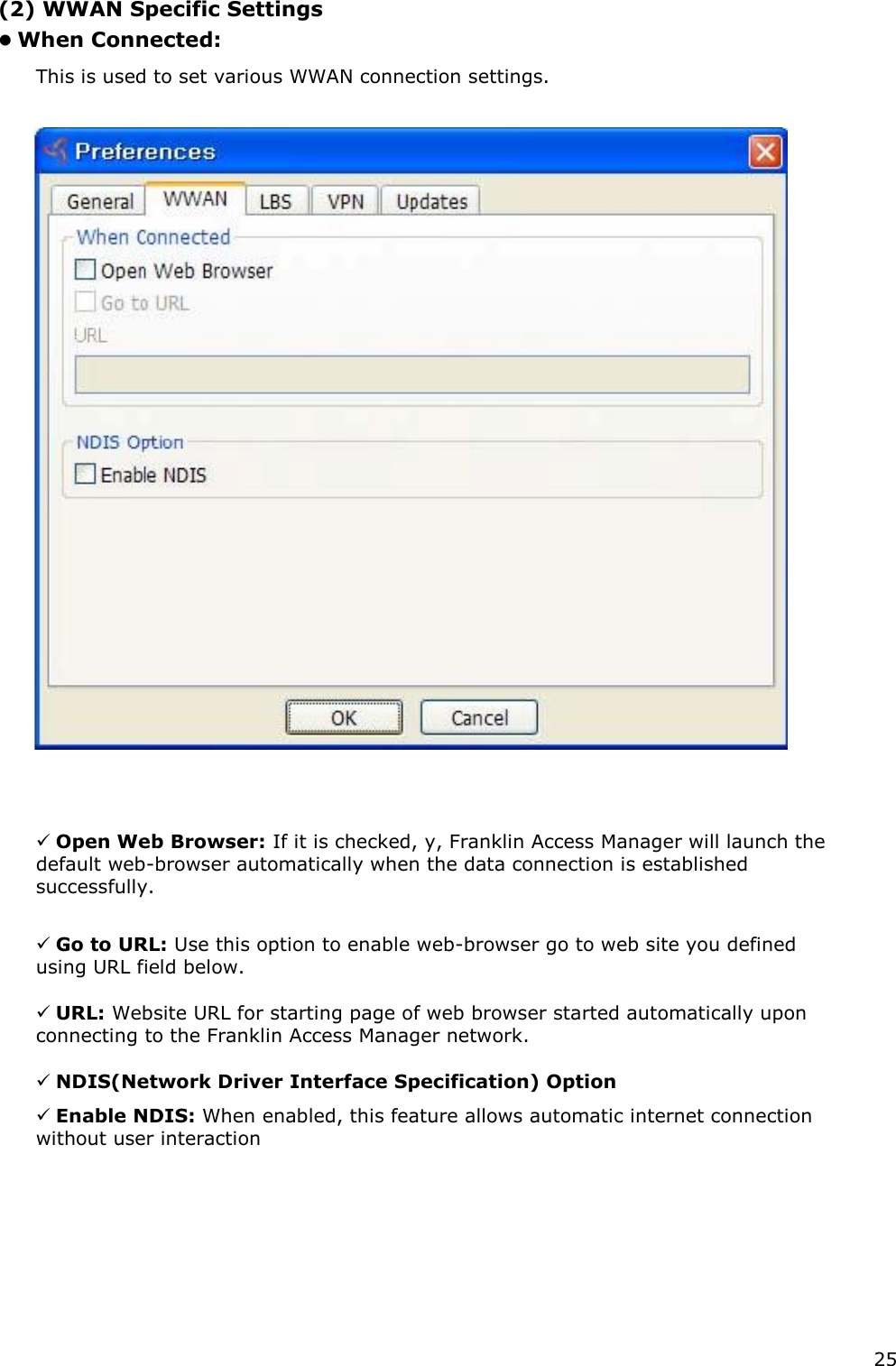 25    (2) WWAN Specific Settings    When Connected:    This is used to set various WWAN connection settings.      Open Web Browser: If it is checked, y, Franklin Access Manager will launch the default web-browser automatically when the data connection is established successfully.     Go to URL: Use this option to enable web-browser go to web site you defined using URL field below.     URL: Website URL for starting page of web browser started automatically upon connecting to the Franklin Access Manager network.     NDIS(Network Driver Interface Specification) Option     Enable NDIS: When enabled, this feature allows automatic internet connection without user interaction              