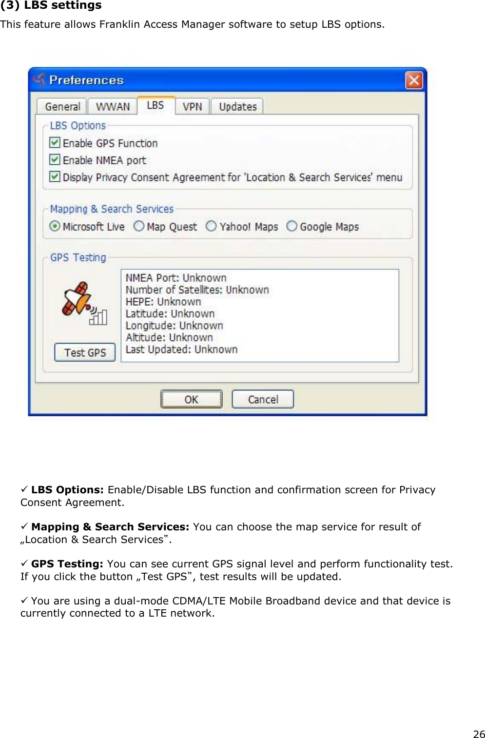 26   (3) LBS settings   This feature allows Franklin Access Manager software to setup LBS options.              LBS Options: Enable/Disable LBS function and confirmation screen for Privacy Consent Agreement.    Mapping &amp; Search Services: You can choose the map service for result of „Location &amp; Search Services‟.    GPS Testing: You can see current GPS signal level and perform functionality test. If you click the button „Test GPS‟, test results will be updated.    You are using a dual-mode CDMA/LTE Mobile Broadband device and that device is currently connected to a LTE network.            