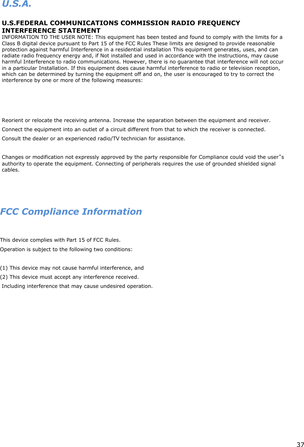 37      U.S.A.     U.S.FEDERAL COMMUNICATIONS COMMISSION RADIO FREQUENCY INTERFERENCE STATEMENT   INFORMATION TO THE USER NOTE: This equipment has been tested and found to comply with the limits for a Class B digital device pursuant to Part 15 of the FCC Rules These limits are designed to provide reasonable protection against harmful Interference in a residential installation This equipment generates, uses, and can radiate radio frequency energy and, if Not installed and used in accordance with the instructions, may cause harmful Interference to radio communications. However, there is no guarantee that interference will not occur in a particular Installation. If this equipment does cause harmful interference to radio or television reception, which can be determined by turning the equipment off and on, the user is encouraged to try to correct the interference by one or more of the following measures:              Reorient or relocate the receiving antenna. Increase the separation between the equipment and receiver.   Connect the equipment into an outlet of a circuit different from that to which the receiver is connected.  Consult the dealer or an experienced radio/TV technician for assistance.      Changes or modification not expressly approved by the party responsible for Compliance could void the user‟s authority to operate the equipment. Connecting of peripherals requires the use of grounded shielded signal cables.        FCC Compliance Information  This device complies with Part 15 of FCC Rules. Operation is subject to the following two conditions:  (1) This device may not cause harmful interference, and (2) This device must accept any interference received.  Including interference that may cause undesired operation.  