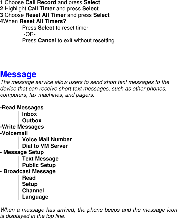 1 Choose Call Record and press Select 2 Highlight Call Timer and press Select 3 Choose Reset All Timer and press Select 4When Reset All Timers? Press Select to reset timer        -OR-     Press Cancel to exit without resetting     Message The message service allow users to send short text messages to the device that can receive short text messages, such as other phones, computers, fax machines, and pagers.  -Read Messages Inbox Outbox -Write Messages -Voicemail Voice Mail Number  Dial to VM Server - Message Setup Text Message  Public Setup - Broadcast Message Read Setup Channel  Language  When a message has arrived, the phone beeps and the message icon is displayed in the top line.   