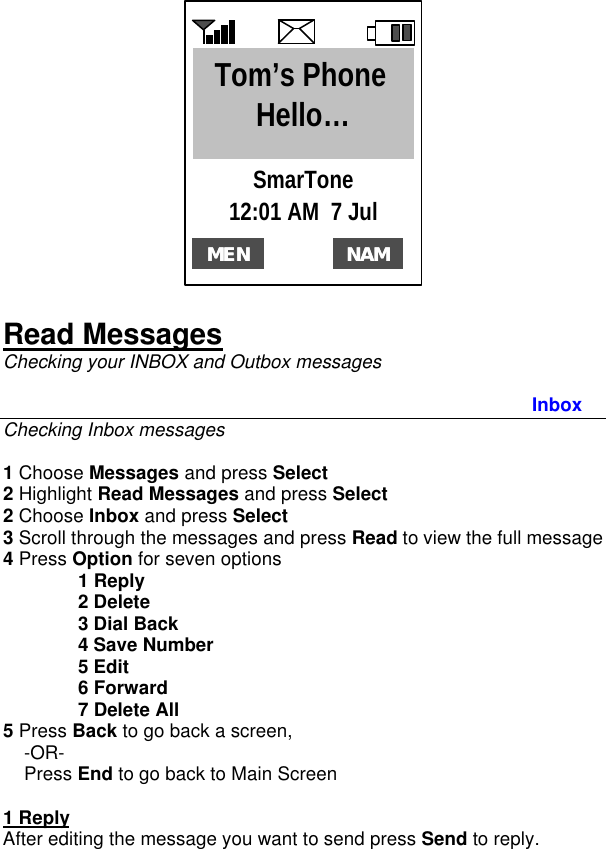   Read Messages Checking your INBOX and Outbox messages  Inbox Checking Inbox messages  1 Choose Messages and press Select 2 Highlight Read Messages and press Select 2 Choose Inbox and press Select 3 Scroll through the messages and press Read to view the full message 4 Press Option for seven options  1 Reply  2 Delete  3 Dial Back  4 Save Number  5 Edit  6 Forward  7 Delete All 5 Press Back to go back a screen,      -OR-     Press End to go back to Main Screen   1 Reply After editing the message you want to send press Send to reply.  MENMEN12:01 AM  7 Jul NAMNAMSmarTone Tom’s Phone Hello… 