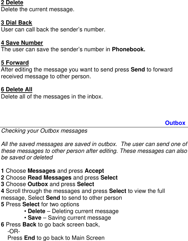  2 Delete Delete the current message.   3 Dial Back User can call back the sender’s number.  4 Save Number The user can save the sender’s number in Phonebook.  5 Forward After editing the message you want to send press Send to forward received message to other person.   6 Delete All Delete all of the messages in the inbox.    Outbox Checking your Outbox messages  All the saved messages are saved in outbox.  The user can send one of these messages to other person after editing. These messages can also be saved or deleted  1 Choose Messages and press Accept 2 Choose Read Messages and press Select 3 Choose Outbox and press Select 4 Scroll through the messages and press Select to view the full message, Select Send to send to other person 5 Press Select for two options  • Delete – Deleting current message  • Save – Saving current message 6 Press Back to go back screen back,      -OR-     Press End to go back to Main Screen    