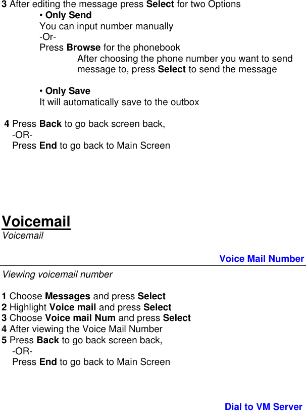  3 After editing the message press Select for two Options  • Only Send  You can input number manually  -Or-  Press Browse for the phonebook After choosing the phone number you want to send message to, press Select to send the message  • Only Save  It will automatically save to the outbox   4 Press Back to go back screen back,      -OR-     Press End to go back to Main Screen      Voicemail Voicemail                                  Voice Mail Number Viewing voicemail number  1 Choose Messages and press Select 2 Highlight Voice mail and press Select 3 Choose Voice mail Num and press Select 4 After viewing the Voice Mail Number 5 Press Back to go back screen back,      -OR-     Press End to go back to Main Screen                                       Dial to VM Server 