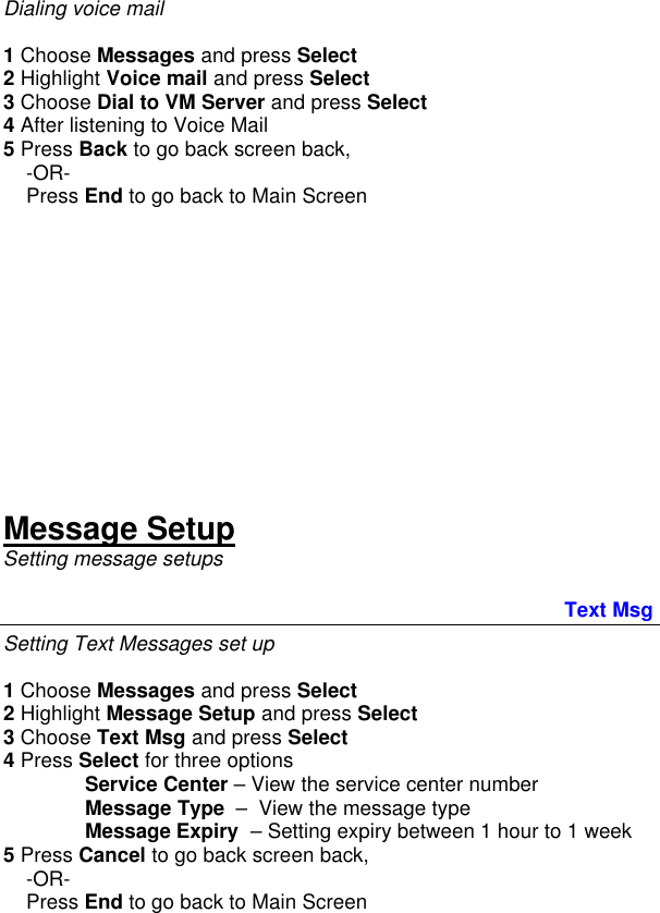 Dialing voice mail  1 Choose Messages and press Select 2 Highlight Voice mail and press Select 3 Choose Dial to VM Server and press Select 4 After listening to Voice Mail 5 Press Back to go back screen back,      -OR-     Press End to go back to Main Screen           Message Setup Setting message setups                                                  Text Msg Setting Text Messages set up  1 Choose Messages and press Select 2 Highlight Message Setup and press Select 3 Choose Text Msg and press Select 4 Press Select for three options  Service Center – View the service center number Message Type  –  View the message type Message Expiry  – Setting expiry between 1 hour to 1 week 5 Press Cancel to go back screen back,      -OR-     Press End to go back to Main Screen  