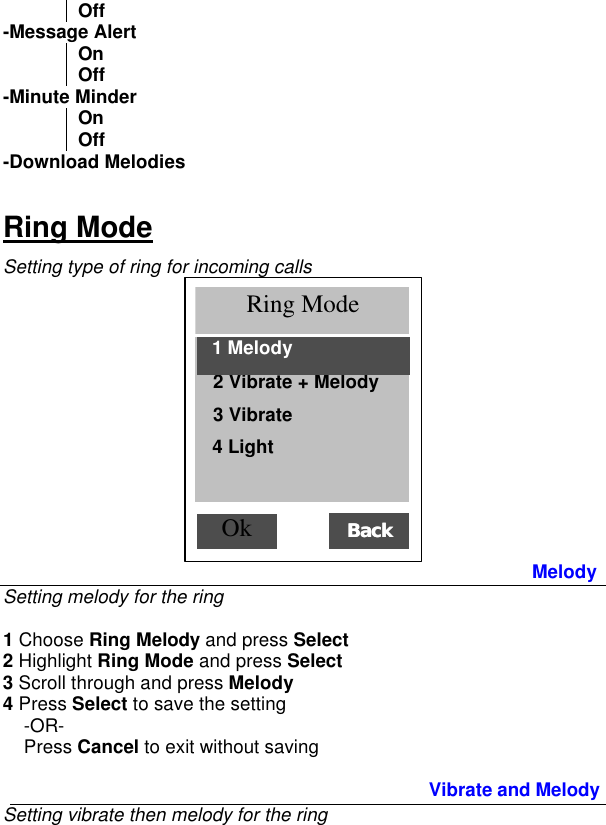 Off -Message Alert On Off -Minute Minder On Off -Download Melodies Ring Mode Setting type of ring for incoming calls  Melody Setting melody for the ring  1 Choose Ring Melody and press Select 2 Highlight Ring Mode and press Select 3 Scroll through and press Melody  4 Press Select to save the setting      -OR-     Press Cancel to exit without saving  Vibrate and Melody  Setting vibrate then melody for the ring  Ok  Ring Mode 1 All channels   ( 2 Vibrate + Melody BackBack  3 Vibrate 4 Light  1 Melody 