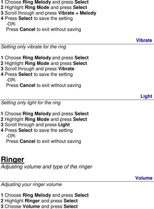 1 Choose Ring Melody and press Select 2 Highlight Ring Mode and press Select 3 Scroll through and press Vibrate + Melody  4 Press Select to save the setting      -OR-     Press Cancel to exit without saving   Vibrate Setting only vibrate for the ring  1 Choose Ring Melody and press Select 2 Highlight Ring Mode and press Select 3 Scroll through and press Vibrate 4 Press Select to save the setting      -OR-     Press Cancel to exit without saving      Light Setting only light for the ring  1 Choose Ring Melody and press Select 2 Highlight Ring Mode and press Select 3 Scroll through and press Light 4 Press Select to save the setting      -OR-     Press Cancel to exit without saving   Ringer Adjusting volume and type of the ringer  Volume Adjusting your ringer volume  1 Choose Ring Melody and press Select 2 Highlight Ringer and press Select 3 Choose Volume and press Select 