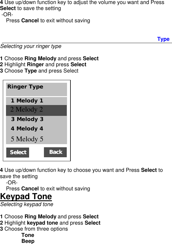 4 Use up/down function key to adjust the volume you want and Press Select to save the setting  -OR-     Press Cancel to exit without saving   Type Selecting your ringer type  1 Choose Ring Melody and press Select 2 Highlight Ringer and press Select 3 Choose Type and press Select       4 Use up/down function key to choose you want and Press Select to save the setting     -OR-     Press Cancel to exit without saving Keypad Tone Selecting keypad tone  1 Choose Ring Melody and press Select 2 Highlight keypad tone and press Select 3 Choose from three options  Tone   Beep  SelectSelect   Ringer Type 1 Melody 1 2 Melody setup BackBack  3 Melody 3 4 Melody 4 5 Melody 5 2 Melody 2 