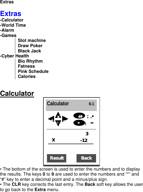 Extras  Extras -Calculator -World Time -Alarm -Games Slot machine Draw Poker Black Jack -Cyber Health Bio Rhythm Fatness Pink Schedule Calories   Calculator  • The bottom of the screen is used to enter the numbers and to display the results. The keys 0 to 9 are used to enter the numbers and “*” and “#” key to enter a decimal point and a minus/plus sign. • The CLR key corrects the last entry. The Back soft key allows the user to go back to the Extra menu.   Calculator                6-1 XX33  --1212  : .•  ResultResult  ** xx  --  ++  ÷  **     :   :  ##  BackBack  