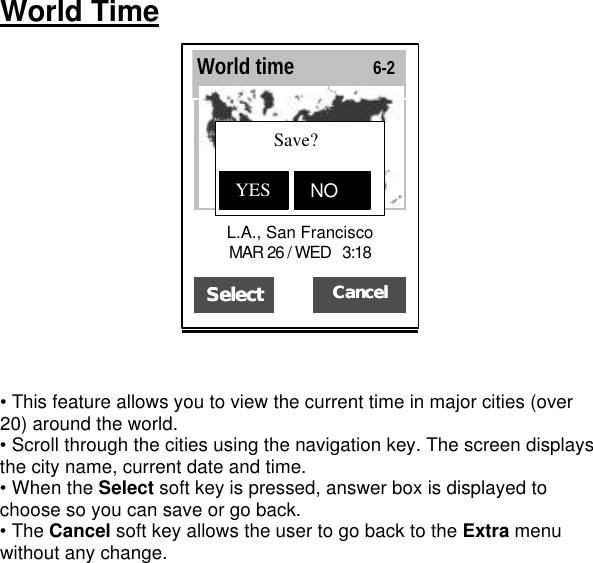 World Time    • This feature allows you to view the current time in major cities (over 20) around the world. • Scroll through the cities using the navigation key. The screen displays the city name, current date and time. • When the Select soft key is pressed, answer box is displayed to choose so you can save or go back.   • The Cancel soft key allows the user to go back to the Extra menu without any change.         SeleSelectct  CancelCancel   L.A., San Francisco        MAR 26 / WED   3:18 World time               6-2           Save?   YES NON