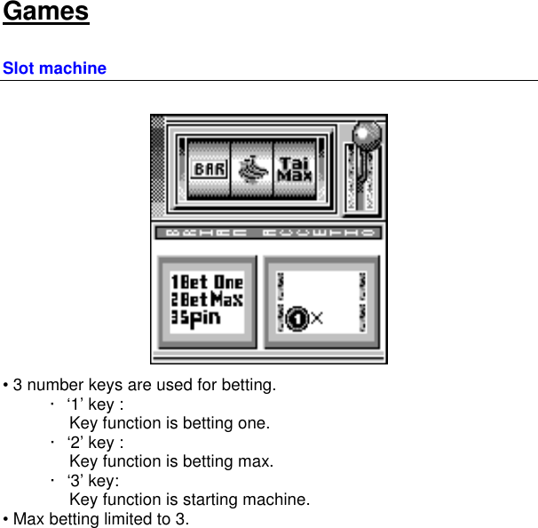   Games Slot machine  • 3 number keys are used for betting. · ‘1’ key :      Key function is betting one. · ‘2’ key :     Key function is betting max. · ‘3’ key:     Key function is starting machine. • Max betting limited to 3.      