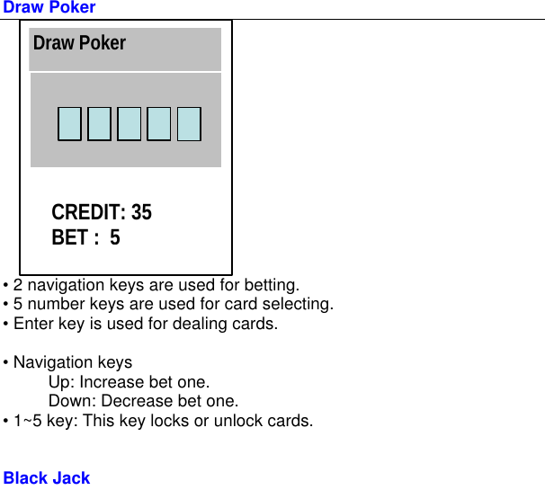         Draw Poker  • 2 navigation keys are used for betting. • 5 number keys are used for card selecting. • Enter key is used for dealing cards.  • Navigation keys   Up: Increase bet one.   Down: Decrease bet one. • 1~5 key: This key locks or unlock cards.   Black Jack  Draw Poker CREDIT: 35 BET :  5 