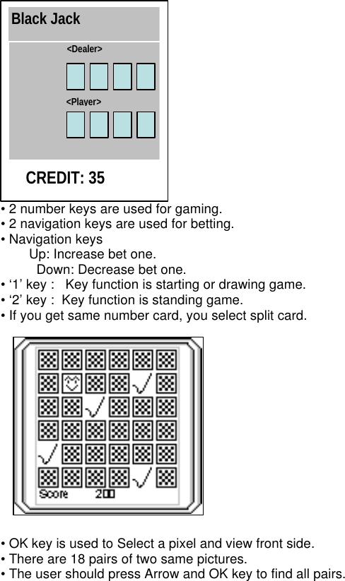  • 2 number keys are used for gaming. • 2 navigation keys are used for betting. • Navigation keys Up: Increase bet one.   Down: Decrease bet one. • ‘1’ key :   Key function is starting or drawing game. • ‘2’ key :  Key function is standing game.   • If you get same number card, you select split card.  • OK key is used to Select a pixel and view front side. • There are 18 pairs of two same pictures. • The user should press Arrow and OK key to find all pairs.   Black Jack &lt;Dealer&gt; &lt;Player&gt; CREDIT: 35 