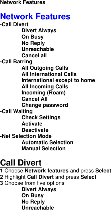      Network Features  Network Features -Call Divert   Divert Always   On Busy No Reply Unreachable Cancel all -Call Barring   All Outgoing Calls  All International Calls International except to home All Incoming Calls Incoming (Roam) Cancel All Change password -Call Waiting  Check Settings Activate Deactivate -Net Selection Mode  Automatic Selection Manual Selection  Call Divert 1 Choose Network features and press Select 2 Highlight Call Divert and press Select 3 Choose from five options Divert Always   On Busy No Reply Unreachable 