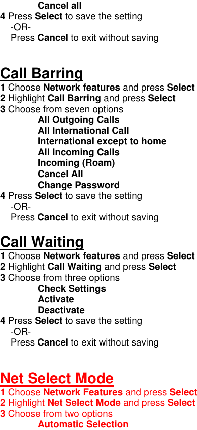 Cancel all 4 Press Select to save the setting      -OR-     Press Cancel to exit without saving   Call Barring 1 Choose Network features and press Select 2 Highlight Call Barring and press Select 3 Choose from seven options All Outgoing Calls  All International Call International except to home All Incoming Calls Incoming (Roam) Cancel All Change Password 4 Press Select to save the setting      -OR-     Press Cancel to exit without saving  Call Waiting 1 Choose Network features and press Select 2 Highlight Call Waiting and press Select 3 Choose from three options Check Settings Activate Deactivate 4 Press Select to save the setting      -OR-     Press Cancel to exit without saving   Net Select Mode 1 Choose Network Features and press Select 2 Highlight Net Select Mode and press Select 3 Choose from two options Automatic Selection 