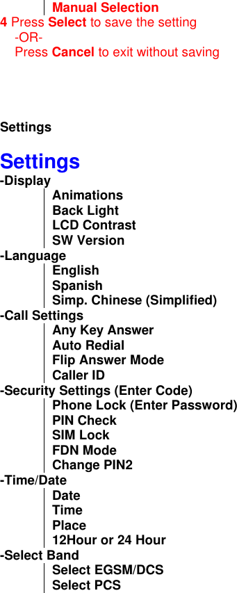 Manual Selection 4 Press Select to save the setting      -OR-     Press Cancel to exit without saving     Settings    Settings -Display Animations Back Light LCD Contrast SW Version -Language English Spanish Simp. Chinese (Simplified) -Call Settings Any Key Answer  Auto Redial Flip Answer Mode Caller ID -Security Settings (Enter Code) Phone Lock (Enter Password) PIN Check SIM Lock FDN Mode Change PIN2 -Time/Date Date Time Place 12Hour or 24 Hour -Select Band Select EGSM/DCS Select PCS 