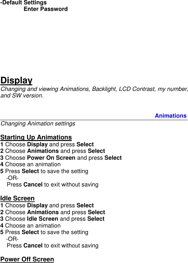 -Default Settings  Enter Password        Display Changing and viewing Animations, Backlight, LCD Contrast, my number, and SW version.            Animations Changing Animation settings  Starting Up Animations 1 Choose Display and press Select 2 Choose Animations and press Select 3 Choose Power On Screen and press Select 4 Choose an animation 5 Press Select to save the setting  -OR-     Press Cancel to exit without saving  Idle Screen 1 Choose Display and press Select 2 Choose Animations and press Select 3 Choose Idle Screen and press Select 4 Choose an animation  5 Press Select to save the setting  -OR-     Press Cancel to exit without saving  Power Off Screen 