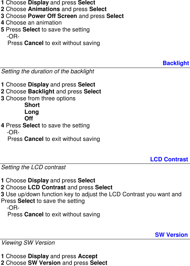 1 Choose Display and press Select 2 Choose Animations and press Select 3 Choose Power Off Screen and press Select  4 Choose an animation 5 Press Select to save the setting  -OR-     Press Cancel to exit without saving                Backlight Setting the duration of the backlight  1 Choose Display and press Select 2 Choose Backlight and press Select 3 Choose from three options    Short  Long  Off 4 Press Select to save the setting  -OR-     Press Cancel to exit without saving          LCD Contrast Setting the LCD contrast  1 Choose Display and press Select 2 Choose LCD Contrast and press Select 3 Use up/down function key to adjust the LCD Contrast you want and Press Select to save the setting  -OR-     Press Cancel to exit without saving             SW Version  Viewing SW Version  1 Choose Display and press Accept 2 Choose SW Version and press Select 