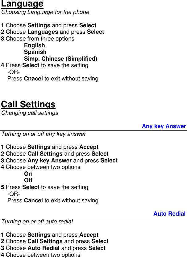  Language Choosing Language for the phone  1 Choose Settings and press Select 2 Choose Languages and press Select 3 Choose from three options English  Spanish  Simp. Chinese (Simplified) 4 Press Select to save the setting      -OR-     Press Cnacel to exit without saving   Call Settings Changing call settings                                                                                                     Any key Answer Turning on or off any key answer  1 Choose Settings and press Accept 2 Choose Call Settings and press Select 3 Choose Any key Answer and press Select 4 Choose between two options On Off 5 Press Select to save the setting      -OR-     Press Cancel to exit without saving        Auto Redial Turning on or off auto redial  1 Choose Settings and press Accept 2 Choose Call Settings and press Select 3 Choose Auto Redial and press Select 4 Choose between two options 