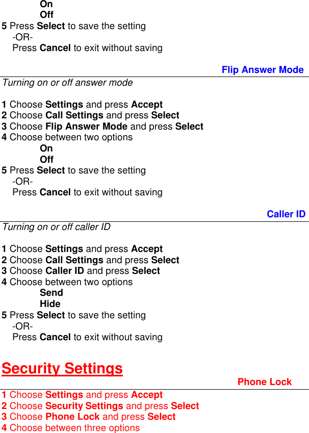 On Off 5 Press Select to save the setting      -OR-     Press Cancel to exit without saving  Flip Answer Mode Turning on or off answer mode  1 Choose Settings and press Accept 2 Choose Call Settings and press Select 3 Choose Flip Answer Mode and press Select 4 Choose between two options On Off 5 Press Select to save the setting      -OR-     Press Cancel to exit without saving             Caller ID Turning on or off caller ID  1 Choose Settings and press Accept 2 Choose Call Settings and press Select 3 Choose Caller ID and press Select 4 Choose between two options  Send  Hide 5 Press Select to save the setting      -OR-     Press Cancel to exit without saving  Security Settings Phone Lock 1 Choose Settings and press Accept 2 Choose Security Settings and press Select 3 Choose Phone Lock and press Select 4 Choose between three options 