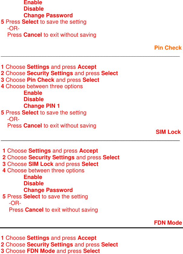  Enable  Disable  Change Password     5 Press Select to save the setting      -OR-     Press Cancel to exit without saving                   Pin Check ________________________________________________________________  1 Choose Settings and press Accept 2 Choose Security Settings and press Select 3 Choose Pin Check and press Select 4 Choose between three options  Enable  Disable  Change PIN 1 5 Press Select to save the setting     -OR-     Press Cancel to exit without saving                         SIM Lock ________________________________________________________________    1 Choose Settings and press Accept  2 Choose Security Settings and press Select  3 Choose SIM Lock and press Select  4 Choose between three options  Enable  Disable  Change Password  5 Press Select to save the setting      -OR-      Press Cancel to exit without saving         FDN Mode  1 Choose Settings and press Accept 2 Choose Security Settings and press Select 3 Choose FDN Mode and press Select 