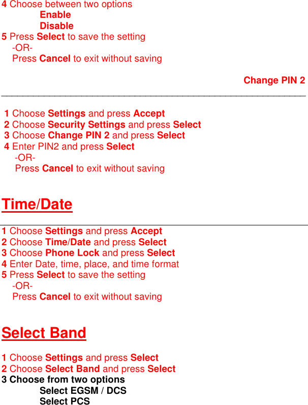 4 Choose between two options  Enable  Disable    5 Press Select to save the setting      -OR-     Press Cancel to exit without saving                                Change PIN 2 _________________________________________________________   1 Choose Settings and press Accept  2 Choose Security Settings and press Select  3 Choose Change PIN 2 and press Select  4 Enter PIN2 and press Select      -OR-      Press Cancel to exit without saving   Time/Date  1 Choose Settings and press Accept 2 Choose Time/Date and press Select 3 Choose Phone Lock and press Select 4 Enter Date, time, place, and time format 5 Press Select to save the setting      -OR-     Press Cancel to exit without saving   Select Band  1 Choose Settings and press Select 2 Choose Select Band and press Select 3 Choose from two options  Select EGSM / DCS  Select PCS  