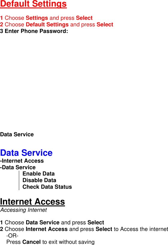 Default Settings  1 Choose Settings and press Select 2 Choose Default Settings and press Select 3 Enter Phone Password:                Data Service  Data Service -Internet Access  -Data Service Enable Data Disable Data Check Data Status  Internet Access Accessing Internet   1 Choose Data Service and press Select 2 Choose Internet Access and press Select to Access the internet     -OR-     Press Cancel to exit without saving  