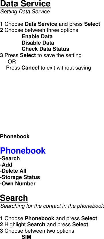  Data Service Setting Data Service  1 Choose Data Service and press Select     2 Choose between three options  Enable Data   Disable Data  Check Data Status 3 Press Select to save the setting      -OR-     Press Cancel to exit without saving           Phonebook  Phonebook -Search  -Add  -Delete All -Storage Status -Own Number  Search Searching for the contact in the phonebook  1 Choose Phonebook and press Select 2 Highlight Search and press Select 3 Choose between two options  SIM 